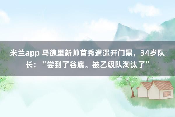 米兰app 马德里新帅首秀遭遇开门黑，34岁队长：“尝到了谷底。被乙级队淘汰了”