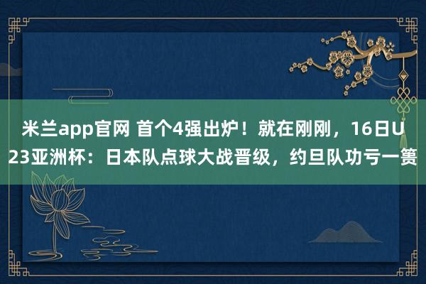 米兰app官网 首个4强出炉！就在刚刚，16日U23亚洲杯：日本队点球大战晋级，约旦队功亏一篑