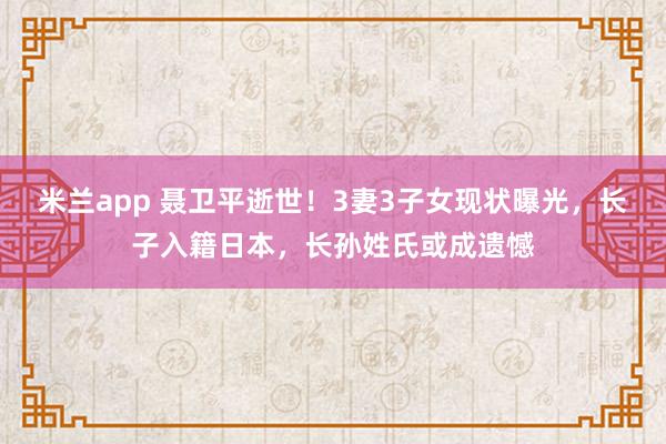 米兰app 聂卫平逝世!3妻3子女现状曝光,长子入籍日本,长孙姓氏或成遗憾