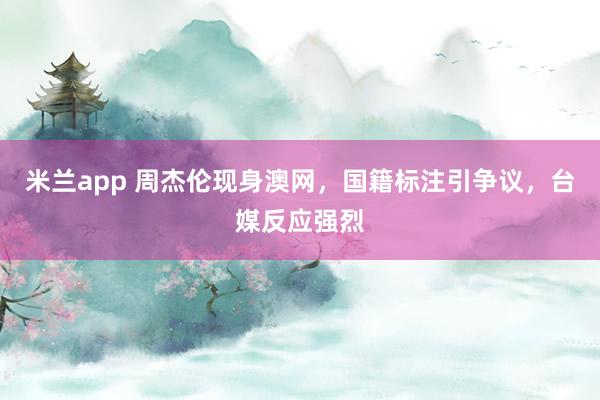 米兰app 周杰伦现身澳网，国籍标注引争议，台媒反应强烈
