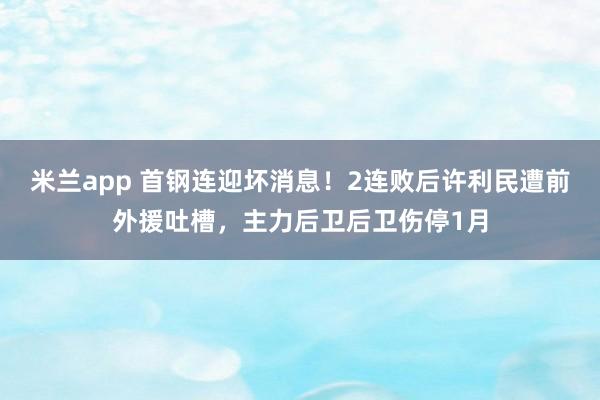 米兰app 首钢连迎坏消息！2连败后许利民遭前外援吐槽，主力后卫后卫伤停1月