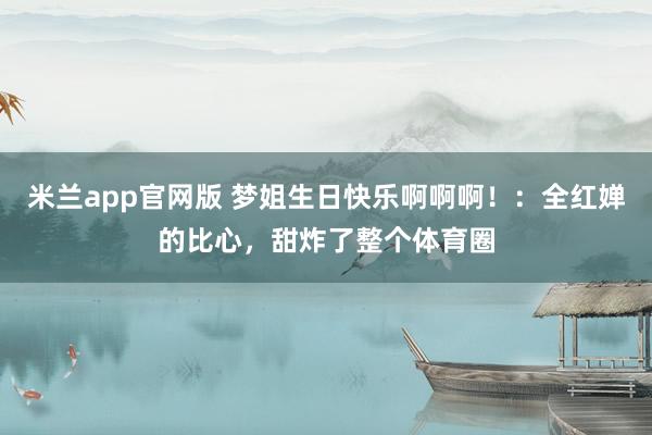 米兰app官网版 梦姐生日快乐啊啊啊！：全红婵的比心，甜炸了整个体育圈