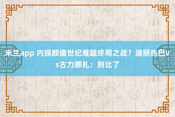 米兰app 内娱颜值世纪难题终局之战？迪丽热巴vs古力娜扎：别比了