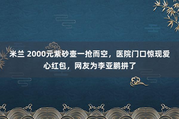 米兰 2000元紫砂壶一抢而空，医院门口惊现爱心红包，网友为李亚鹏拼了