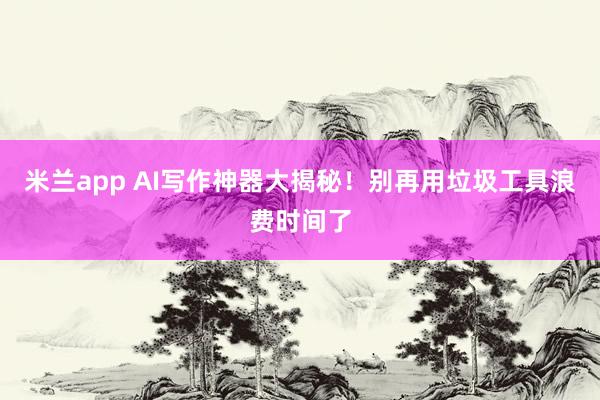 米兰app AI写作神器大揭秘！别再用垃圾工具浪费时间了