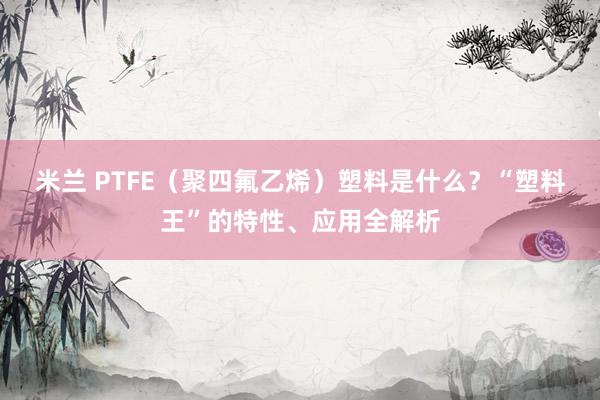 米兰 PTFE(聚四氟乙烯)塑料是什么?“塑料王”的特性、应用全解析