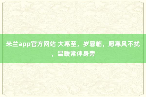 米兰app官方网站 大寒至,岁暮临,愿寒风不扰,温暖常伴身旁