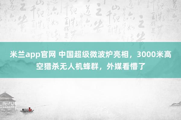 米兰app官网 中国超级微波炉亮相,3000米高空猎杀无人机蜂群,外媒看懵了