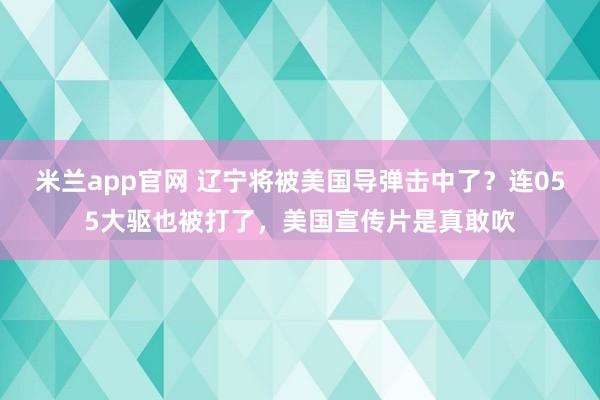 米兰app官网 辽宁将被美国导弹击中了？连055大驱也被打了，美国宣传片是真敢吹
