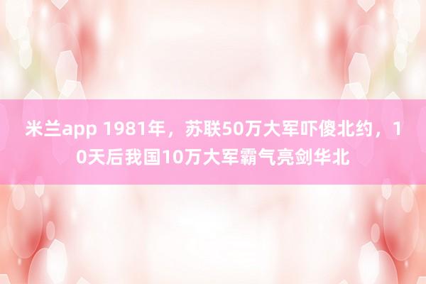 米兰app 1981年，苏联50万大军吓傻北约，10天后我国10万大军霸气亮剑华北