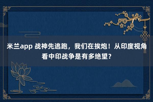 米兰app 战神先逃跑，我们在挨炮！从印度视角看中印战争是有多绝望？