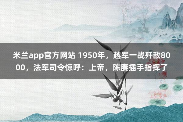 米兰app官方网站 1950年，越军一战歼敌8000，法军司令惊呼：上帝，陈赓插手指挥了