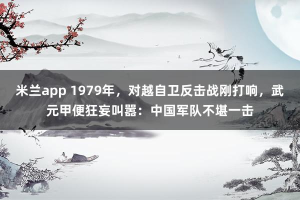 米兰app 1979年，对越自卫反击战刚打响，武元甲便狂妄叫嚣：中国军队不堪一击