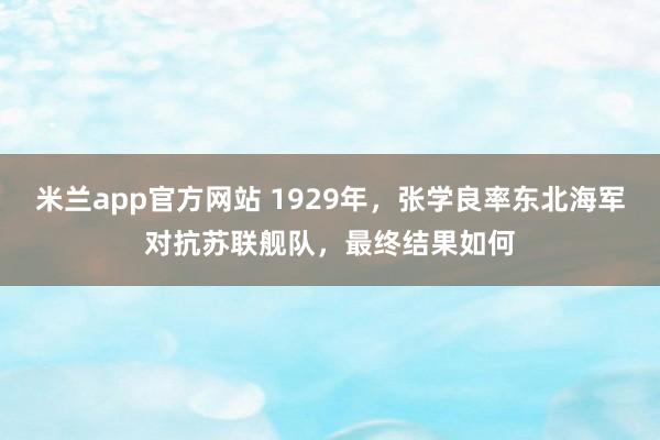 米兰app官方网站 1929年,张学良率东北海军对抗苏联舰队,最终结果如何