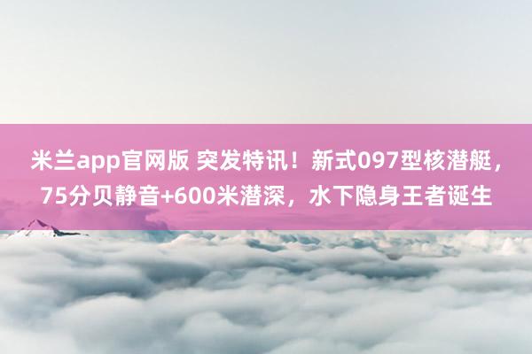 米兰app官网版 突发特讯!新式097型核潜艇,75分贝静音+600米潜深,水下隐身王者诞生