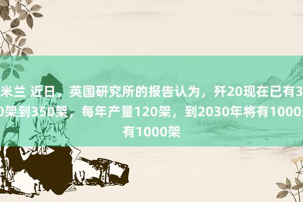 米兰 近日,英国研究所的报告认为,歼20现在已有320架到350架,每年产量120架,到2030年将有1000架