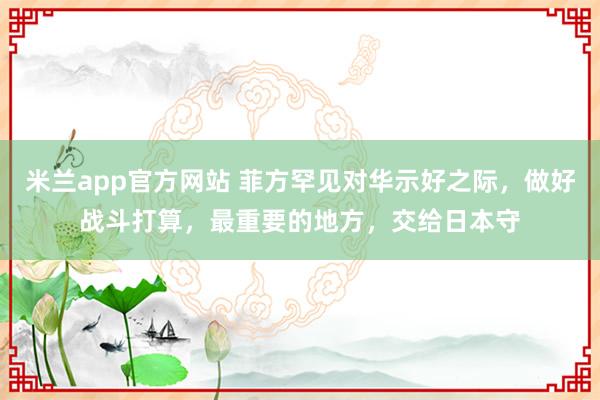 米兰app官方网站 菲方罕见对华示好之际，做好战斗打算，最重要的地方，交给日本守