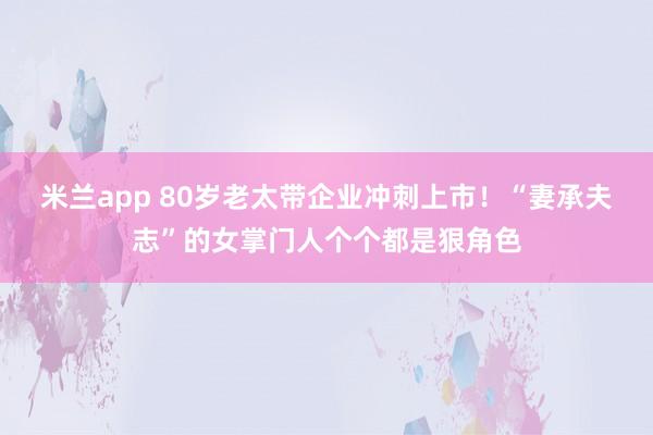米兰app 80岁老太带企业冲刺上市！“妻承夫志”的女掌门人个个都是狠角色