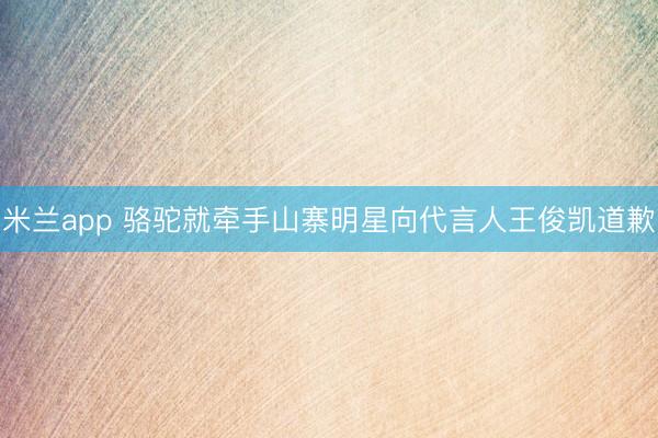 米兰app 骆驼就牵手山寨明星向代言人王俊凯道歉