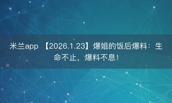 米兰app 【2026.1.23】爆姐的饭后爆料：生命不止，爆料不息！