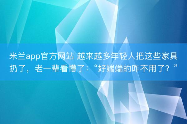 米兰app官方网站 越来越多年轻人把这些家具扔了，老一辈看懵了：“好端端的咋不用了？”