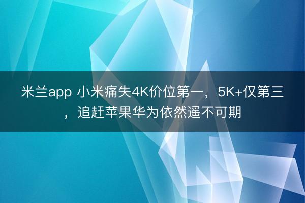 米兰app 小米痛失4K价位第一，5K+仅第三，追赶苹果华为依然遥不可期