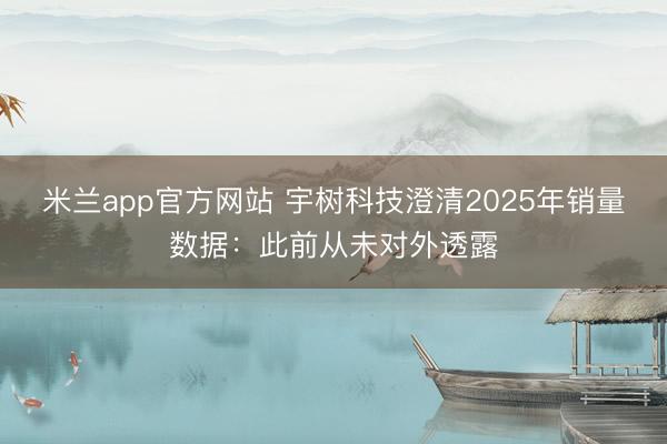 米兰app官方网站 宇树科技澄清2025年销量数据：此前从未对外透露