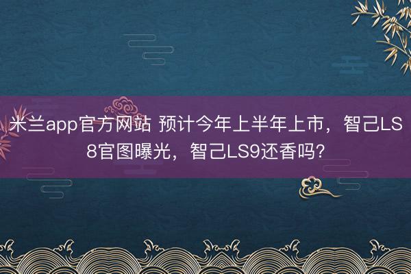米兰app官方网站 预计今年上半年上市,智己LS8官图曝光,智己LS9还香吗?