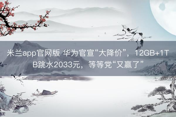 米兰app官网版 华为官宣“大降价”,12GB+1TB跳水2033元,等等党“又赢了”
