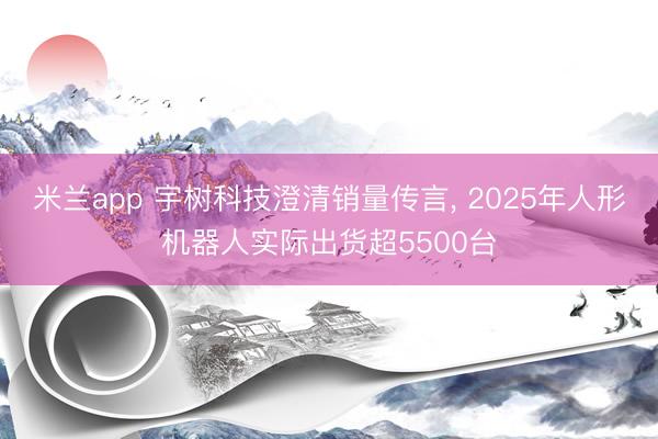 米兰app 宇树科技澄清销量传言, 2025年人形机器人实际出货超5500台