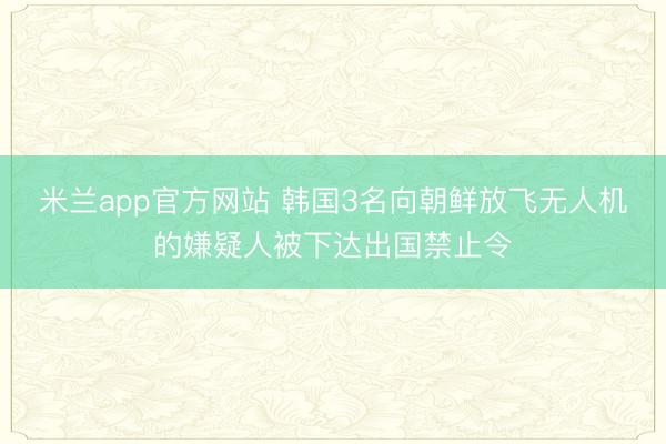 米兰app官方网站 韩国3名向朝鲜放飞无人机的嫌疑人被下达出国禁止令