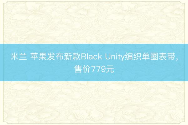 米兰 苹果发布新款Black Unity编织单圈表带，售价779元