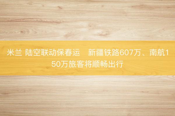 米兰 陆空联动保春运　新疆铁路607万、南航150万旅客将顺畅出行