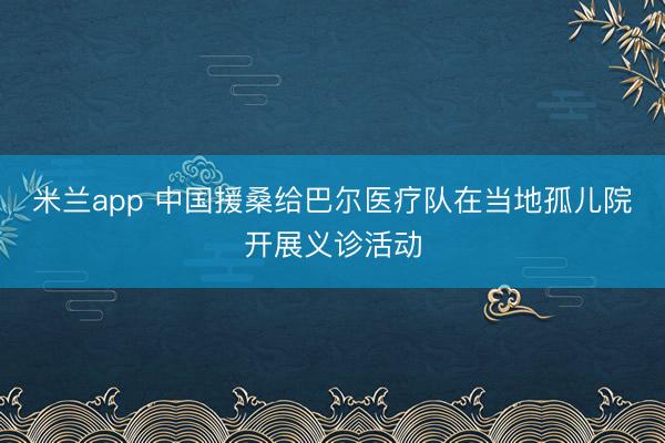 米兰app 中国援桑给巴尔医疗队在当地孤儿院开展义诊活动