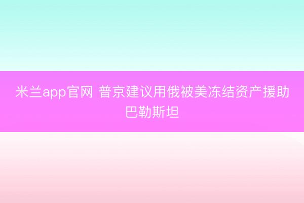 米兰app官网 普京建议用俄被美冻结资产援助巴勒斯坦