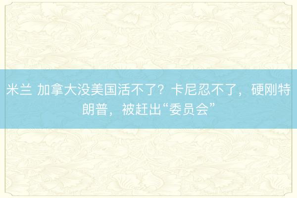 米兰 加拿大没美国活不了?卡尼忍不了,硬刚特朗普,被赶出“委员会”