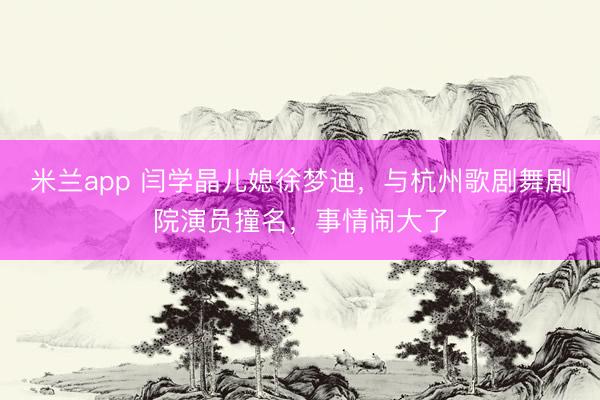 米兰app 闫学晶儿媳徐梦迪，与杭州歌剧舞剧院演员撞名，事情闹大了