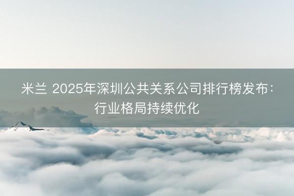 米兰 2025年深圳公共关系公司排行榜发布:行业格局持续优化