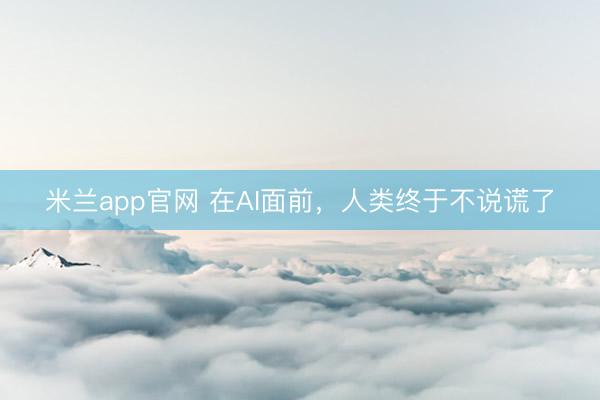 米兰app官网 在AI面前,人类终于不说谎了