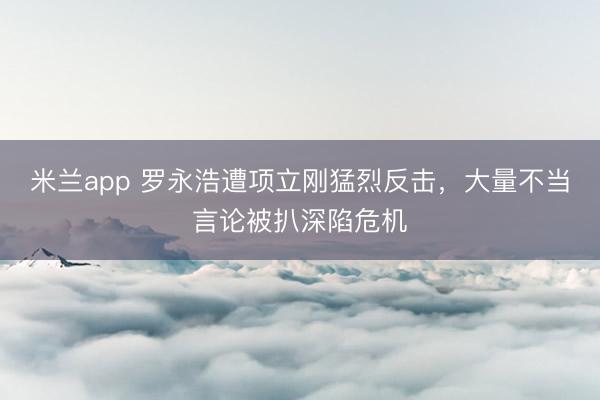 米兰app 罗永浩遭项立刚猛烈反击,大量不当言论被扒深陷危机