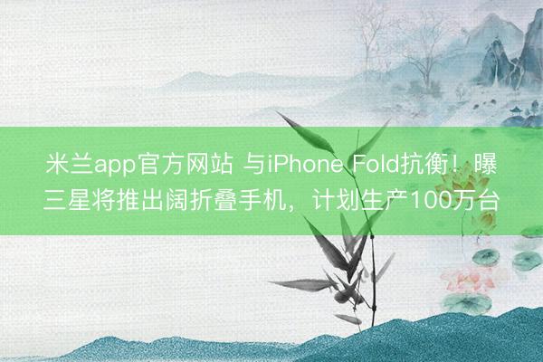 米兰app官方网站 与iPhone Fold抗衡！曝三星将推出阔折叠手机，计划生产100万台