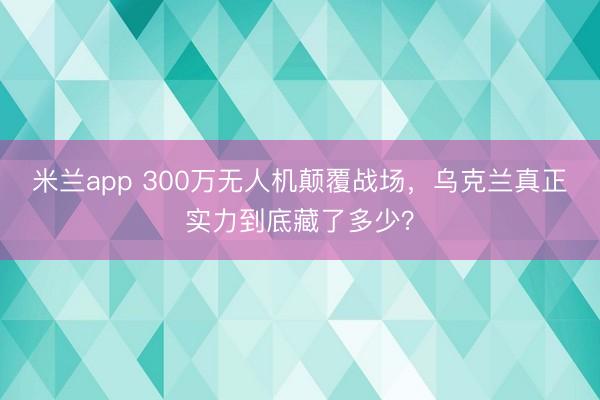 米兰app 300万无人机颠覆战场，乌克兰真正实力到底藏了多少？