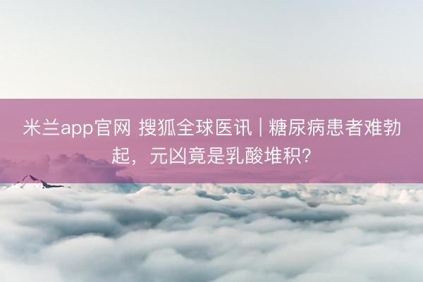 米兰app官网 搜狐全球医讯 | 糖尿病患者难勃起,元凶竟是乳酸堆积?