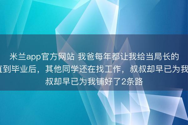 米兰app官方网站 我爸每年都让我给当局长的叔叔送礼,直到毕业后,其他同学还在找工作,叔叔却早已为我铺好了2条路