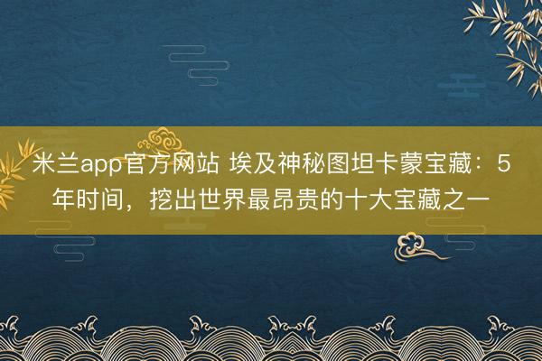 米兰app官方网站 埃及神秘图坦卡蒙宝藏:5年时间,挖出世界最昂贵的十大宝藏之一