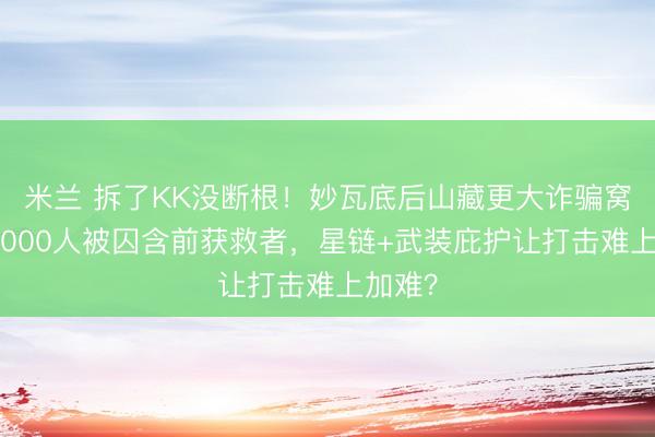 米兰 拆了KK没断根！妙瓦底后山藏更大诈骗窝点，3000人被囚含前获救者，星链+武装庇护让打击难上加难？