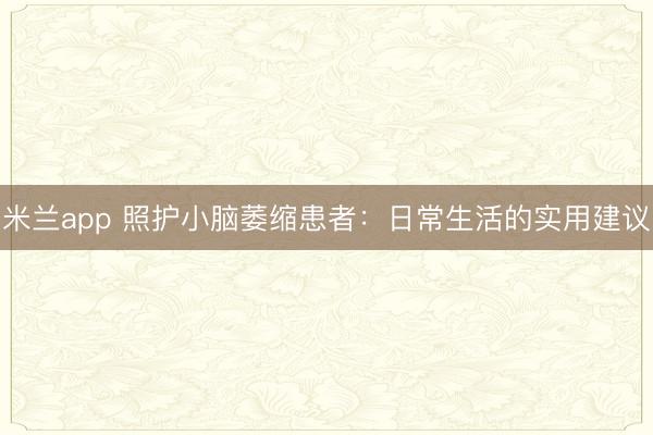 米兰app 照护小脑萎缩患者:日常生活的实用建议