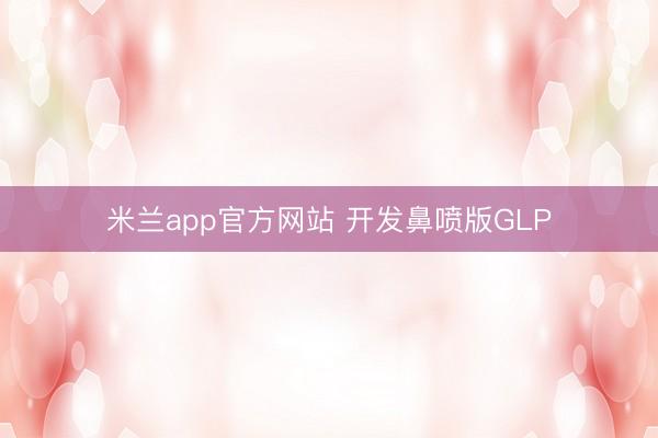 米兰app官方网站 开发鼻喷版GLP