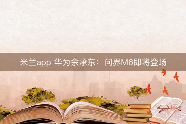 米兰app 华为余承东：问界M6即将登场