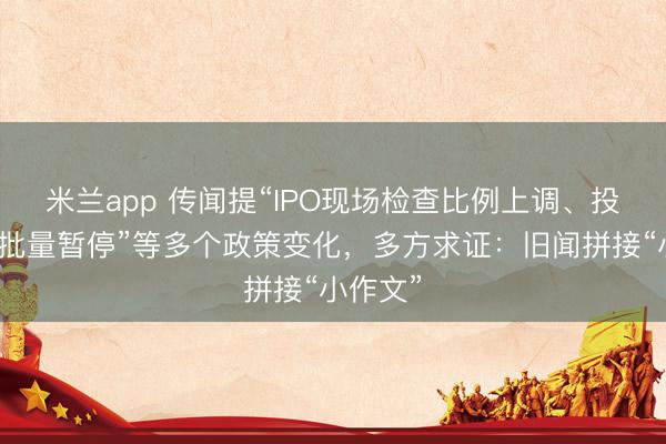 米兰app 传闻提“IPO现场检查比例上调、投行项目批量暂停”等多个政策变化,多方求证:旧闻拼接“小作文”